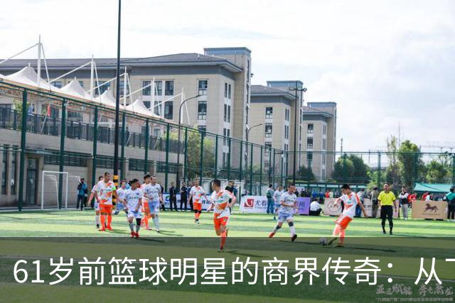 61岁前篮球明星的商界传奇：从飞天遁地到身家过亿